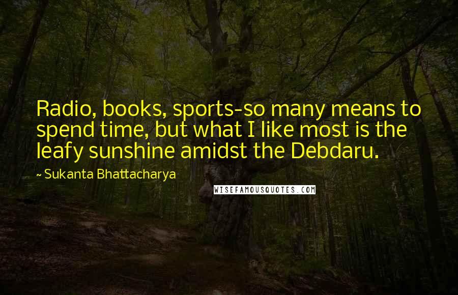 Sukanta Bhattacharya Quotes: Radio, books, sports-so many means to spend time, but what I like most is the leafy sunshine amidst the Debdaru.