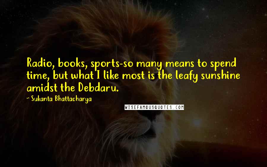 Sukanta Bhattacharya Quotes: Radio, books, sports-so many means to spend time, but what I like most is the leafy sunshine amidst the Debdaru.