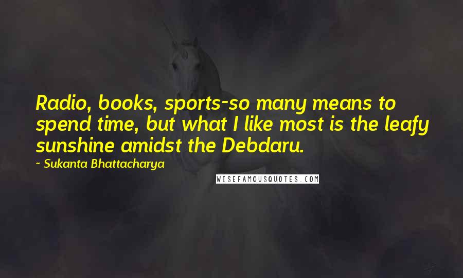 Sukanta Bhattacharya Quotes: Radio, books, sports-so many means to spend time, but what I like most is the leafy sunshine amidst the Debdaru.