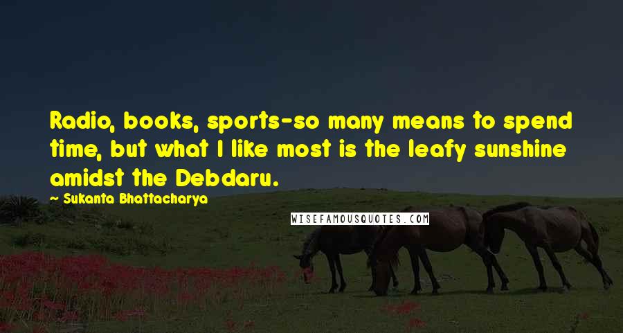 Sukanta Bhattacharya Quotes: Radio, books, sports-so many means to spend time, but what I like most is the leafy sunshine amidst the Debdaru.