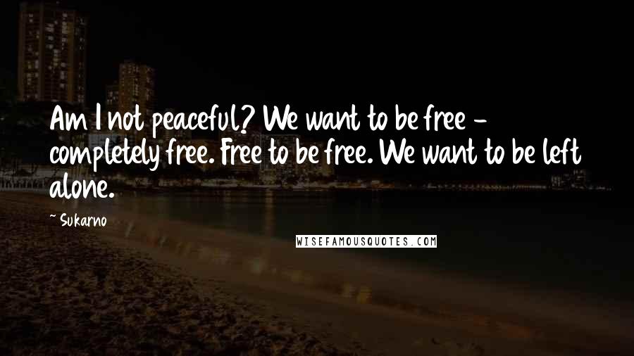 Sukarno Quotes: Am I not peaceful? We want to be free - completely free. Free to be free. We want to be left alone.
