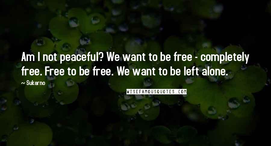 Sukarno Quotes: Am I not peaceful? We want to be free - completely free. Free to be free. We want to be left alone.