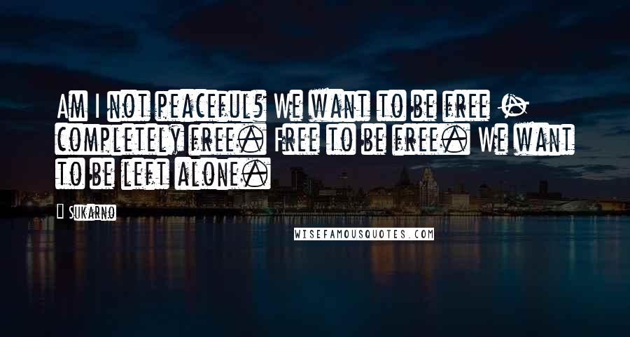 Sukarno Quotes: Am I not peaceful? We want to be free - completely free. Free to be free. We want to be left alone.