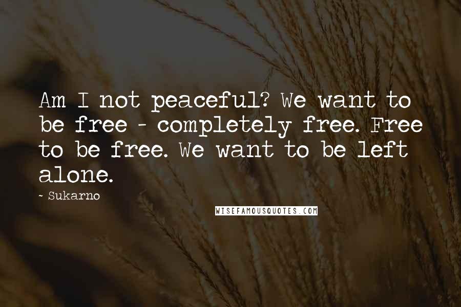 Sukarno Quotes: Am I not peaceful? We want to be free - completely free. Free to be free. We want to be left alone.