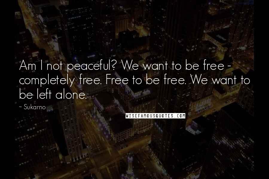 Sukarno Quotes: Am I not peaceful? We want to be free - completely free. Free to be free. We want to be left alone.