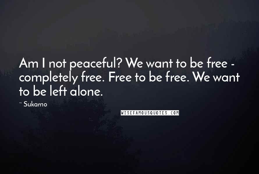 Sukarno Quotes: Am I not peaceful? We want to be free - completely free. Free to be free. We want to be left alone.