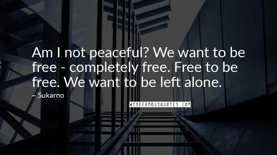 Sukarno Quotes: Am I not peaceful? We want to be free - completely free. Free to be free. We want to be left alone.