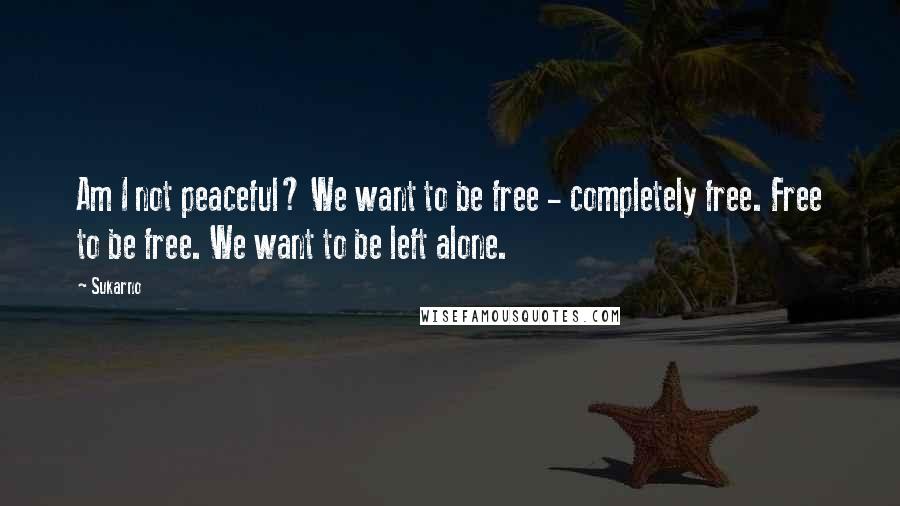 Sukarno Quotes: Am I not peaceful? We want to be free - completely free. Free to be free. We want to be left alone.