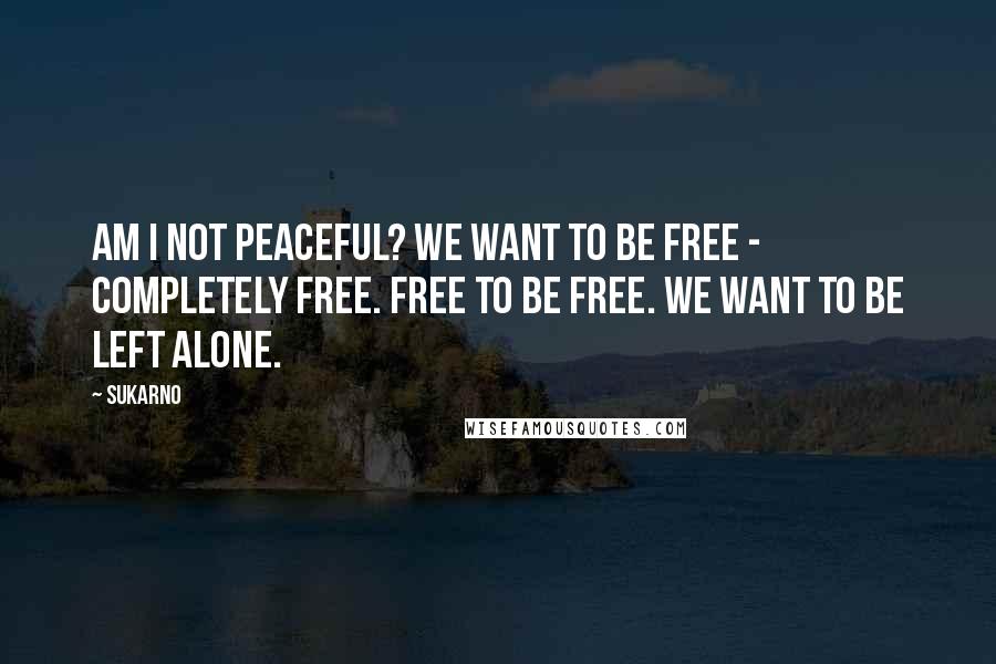 Sukarno Quotes: Am I not peaceful? We want to be free - completely free. Free to be free. We want to be left alone.