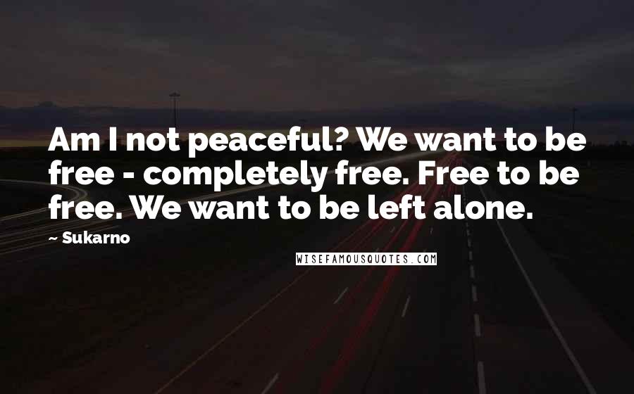 Sukarno Quotes: Am I not peaceful? We want to be free - completely free. Free to be free. We want to be left alone.