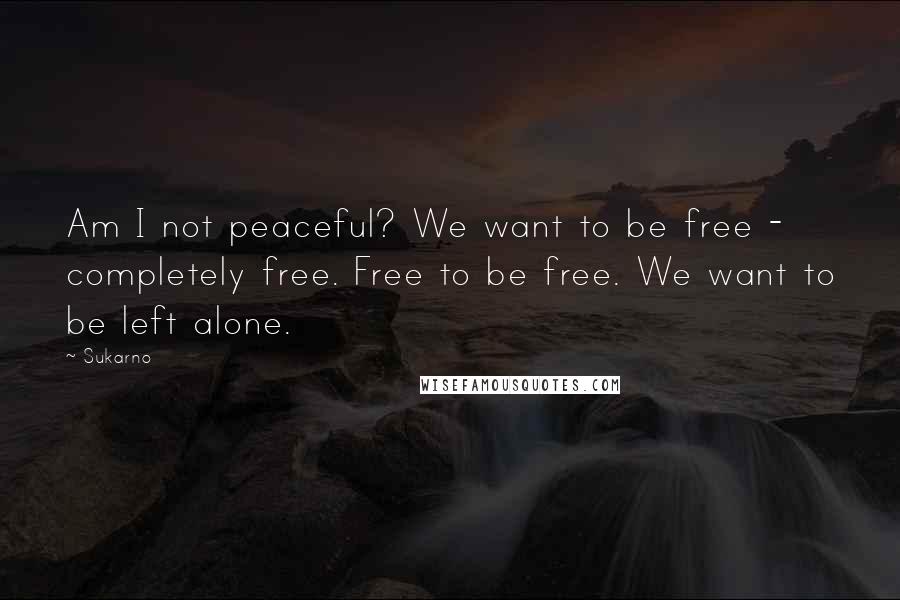 Sukarno Quotes: Am I not peaceful? We want to be free - completely free. Free to be free. We want to be left alone.