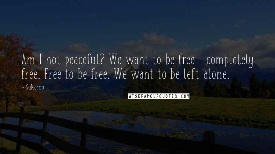 Sukarno Quotes: Am I not peaceful? We want to be free - completely free. Free to be free. We want to be left alone.