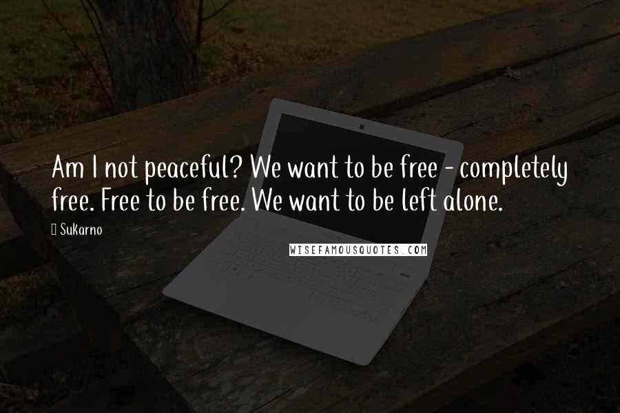 Sukarno Quotes: Am I not peaceful? We want to be free - completely free. Free to be free. We want to be left alone.