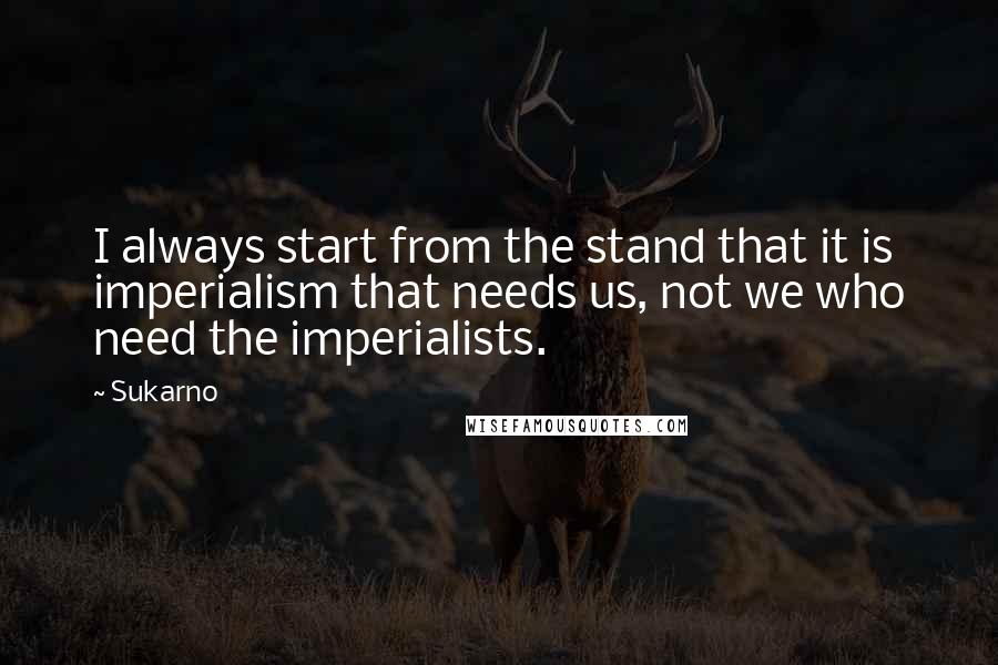 Sukarno Quotes: I always start from the stand that it is imperialism that needs us, not we who need the imperialists.