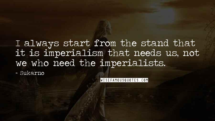 Sukarno Quotes: I always start from the stand that it is imperialism that needs us, not we who need the imperialists.
