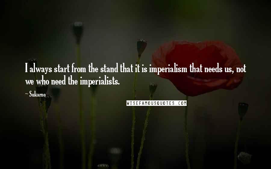 Sukarno Quotes: I always start from the stand that it is imperialism that needs us, not we who need the imperialists.