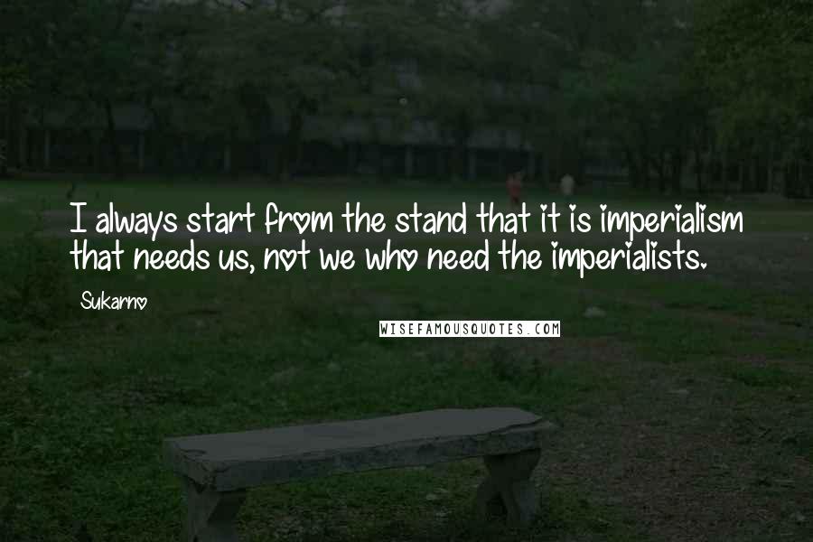 Sukarno Quotes: I always start from the stand that it is imperialism that needs us, not we who need the imperialists.