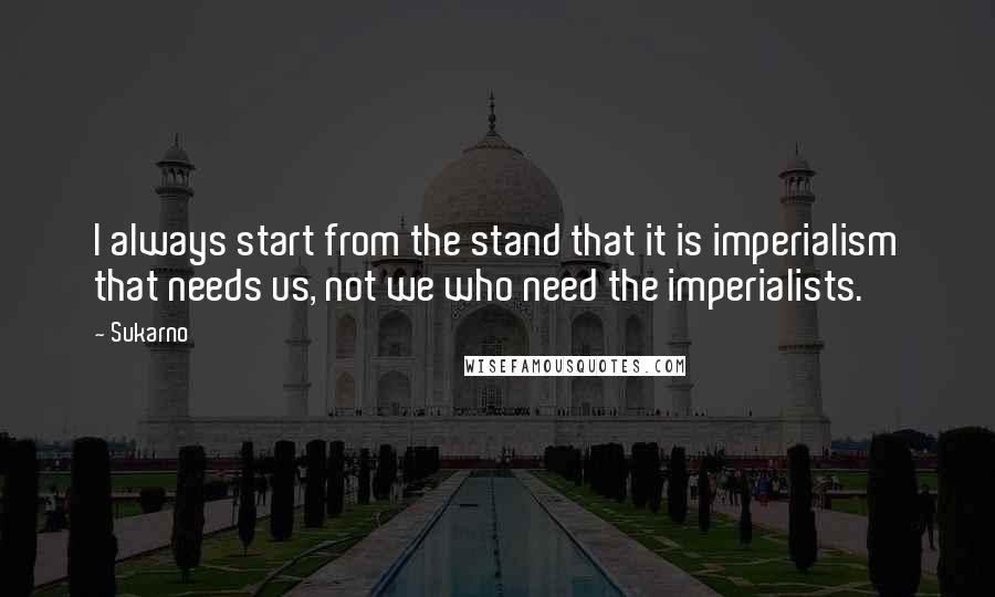 Sukarno Quotes: I always start from the stand that it is imperialism that needs us, not we who need the imperialists.