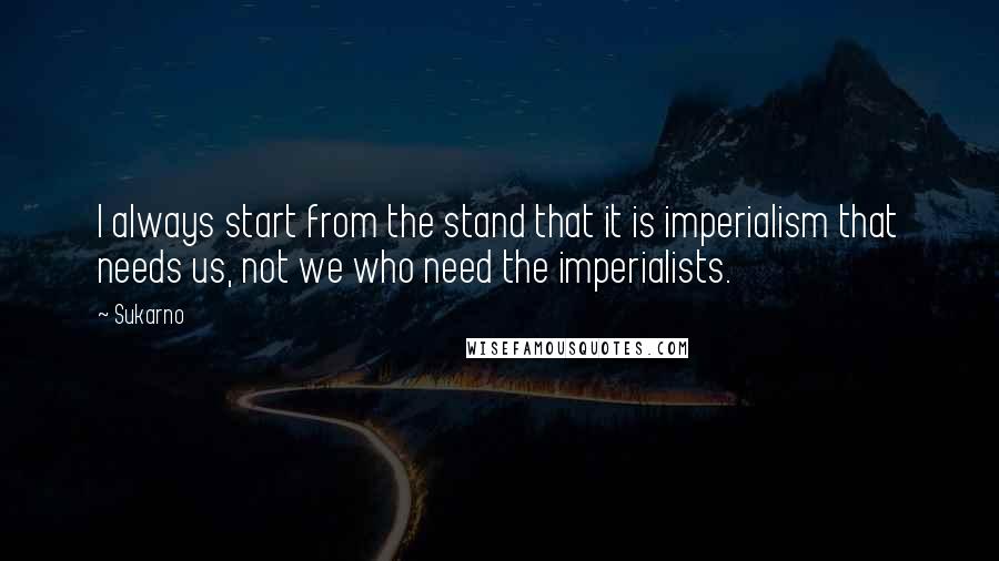 Sukarno Quotes: I always start from the stand that it is imperialism that needs us, not we who need the imperialists.