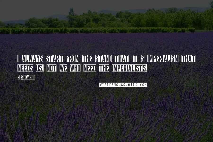 Sukarno Quotes: I always start from the stand that it is imperialism that needs us, not we who need the imperialists.