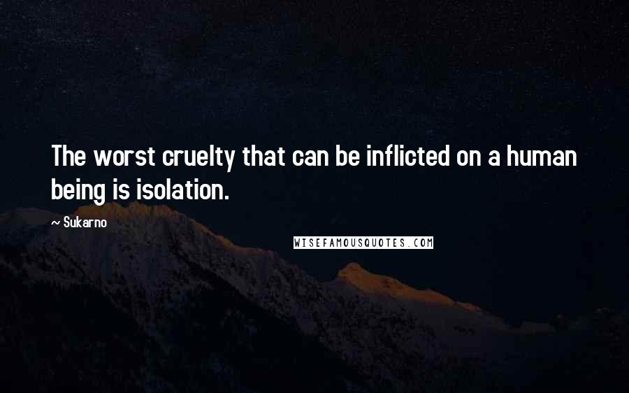 Sukarno Quotes: The worst cruelty that can be inflicted on a human being is isolation.