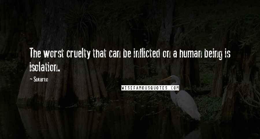 Sukarno Quotes: The worst cruelty that can be inflicted on a human being is isolation.