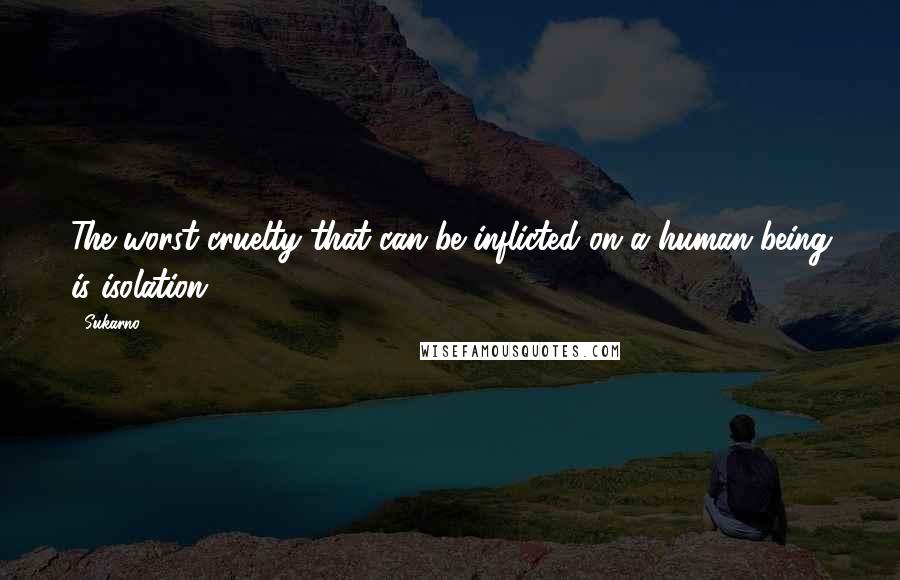 Sukarno Quotes: The worst cruelty that can be inflicted on a human being is isolation.