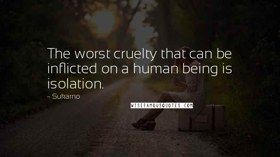 Sukarno Quotes: The worst cruelty that can be inflicted on a human being is isolation.