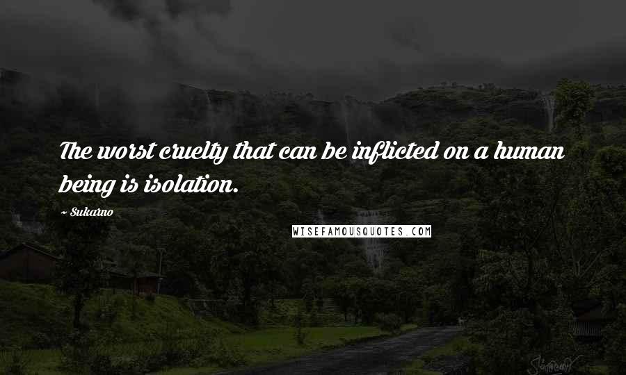 Sukarno Quotes: The worst cruelty that can be inflicted on a human being is isolation.