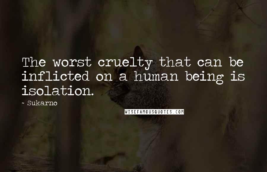 Sukarno Quotes: The worst cruelty that can be inflicted on a human being is isolation.