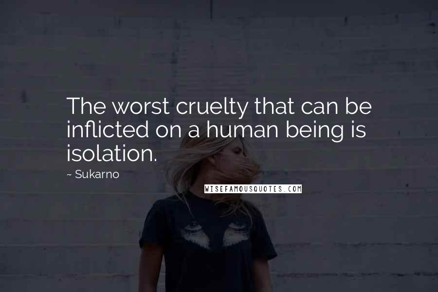 Sukarno Quotes: The worst cruelty that can be inflicted on a human being is isolation.