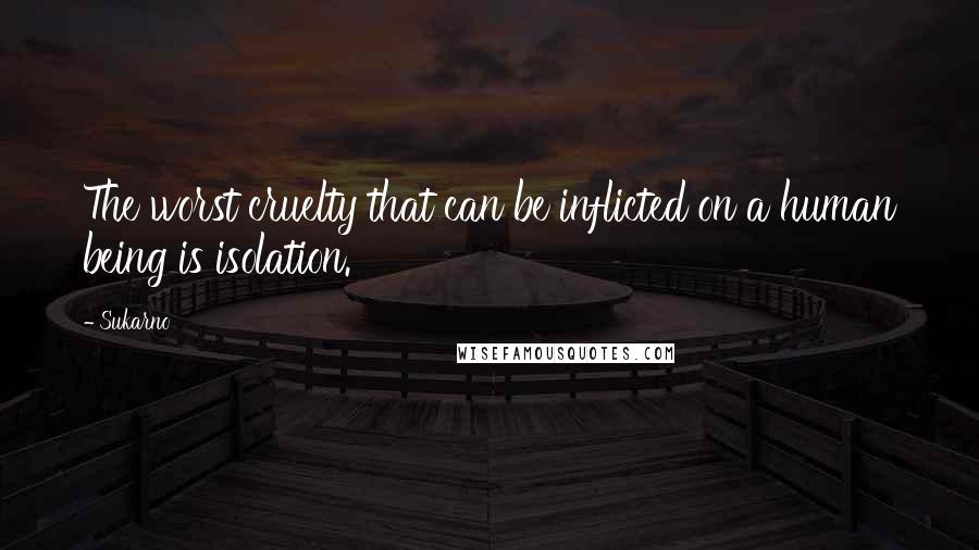 Sukarno Quotes: The worst cruelty that can be inflicted on a human being is isolation.