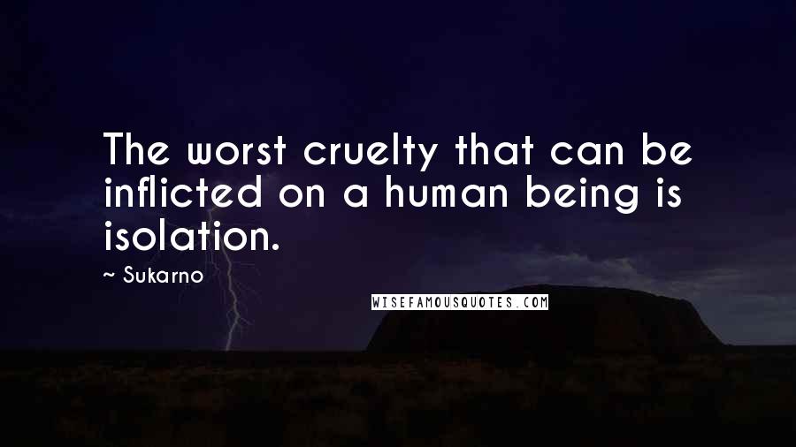 Sukarno Quotes: The worst cruelty that can be inflicted on a human being is isolation.