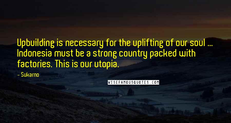 Sukarno Quotes: Upbuilding is necessary for the uplifting of our soul ... Indonesia must be a strong country packed with factories. This is our utopia.