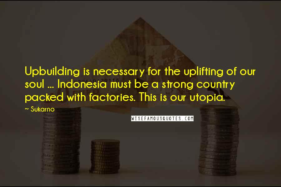 Sukarno Quotes: Upbuilding is necessary for the uplifting of our soul ... Indonesia must be a strong country packed with factories. This is our utopia.