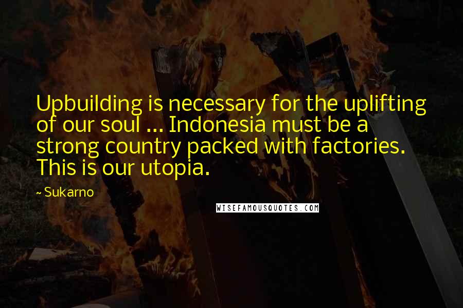 Sukarno Quotes: Upbuilding is necessary for the uplifting of our soul ... Indonesia must be a strong country packed with factories. This is our utopia.