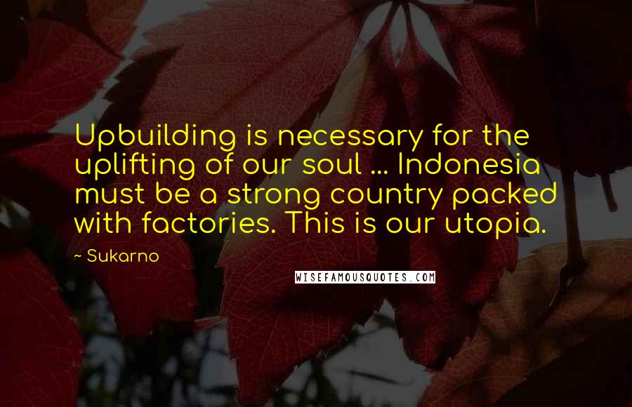 Sukarno Quotes: Upbuilding is necessary for the uplifting of our soul ... Indonesia must be a strong country packed with factories. This is our utopia.