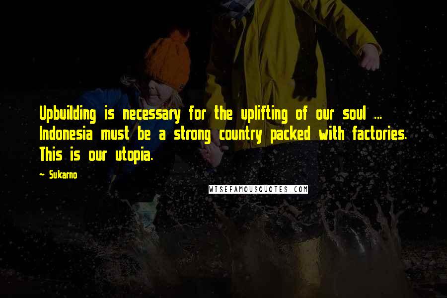 Sukarno Quotes: Upbuilding is necessary for the uplifting of our soul ... Indonesia must be a strong country packed with factories. This is our utopia.