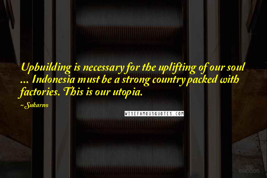 Sukarno Quotes: Upbuilding is necessary for the uplifting of our soul ... Indonesia must be a strong country packed with factories. This is our utopia.