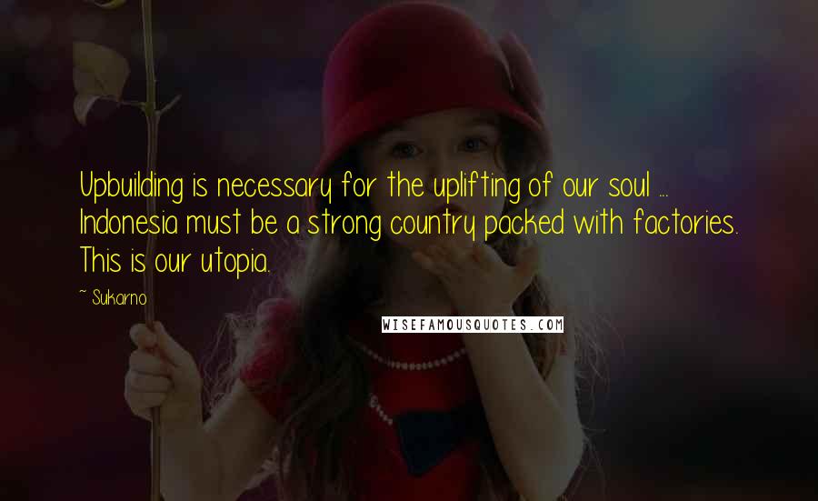 Sukarno Quotes: Upbuilding is necessary for the uplifting of our soul ... Indonesia must be a strong country packed with factories. This is our utopia.