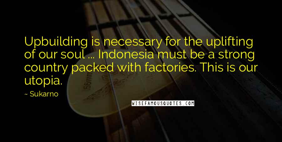 Sukarno Quotes: Upbuilding is necessary for the uplifting of our soul ... Indonesia must be a strong country packed with factories. This is our utopia.