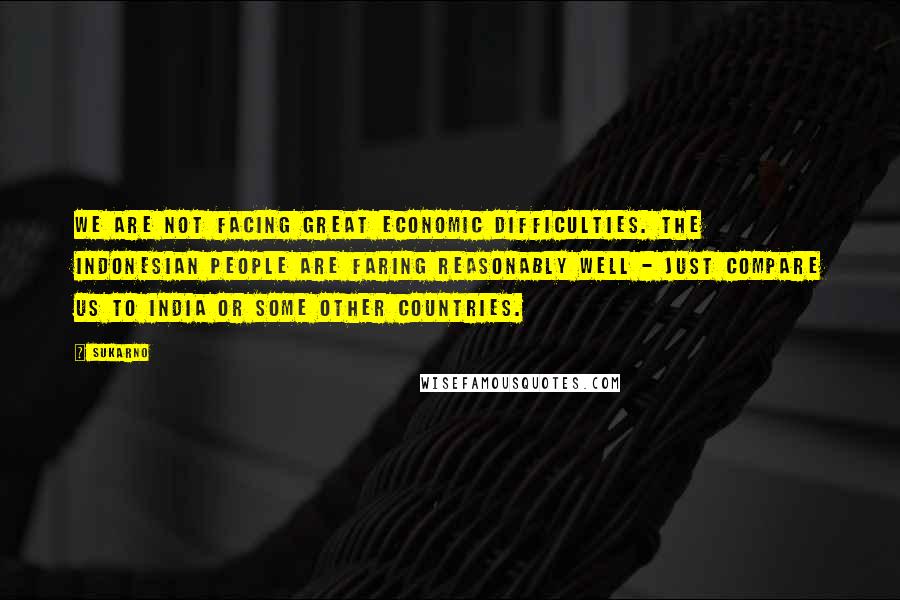 Sukarno Quotes: We are not facing great economic difficulties. The Indonesian people are faring reasonably well - just compare us to India or some other countries.