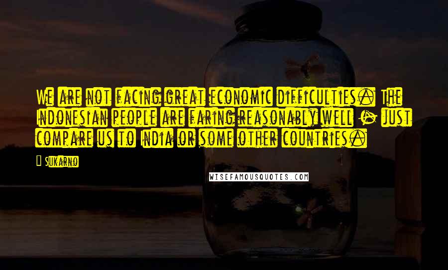 Sukarno Quotes: We are not facing great economic difficulties. The Indonesian people are faring reasonably well - just compare us to India or some other countries.