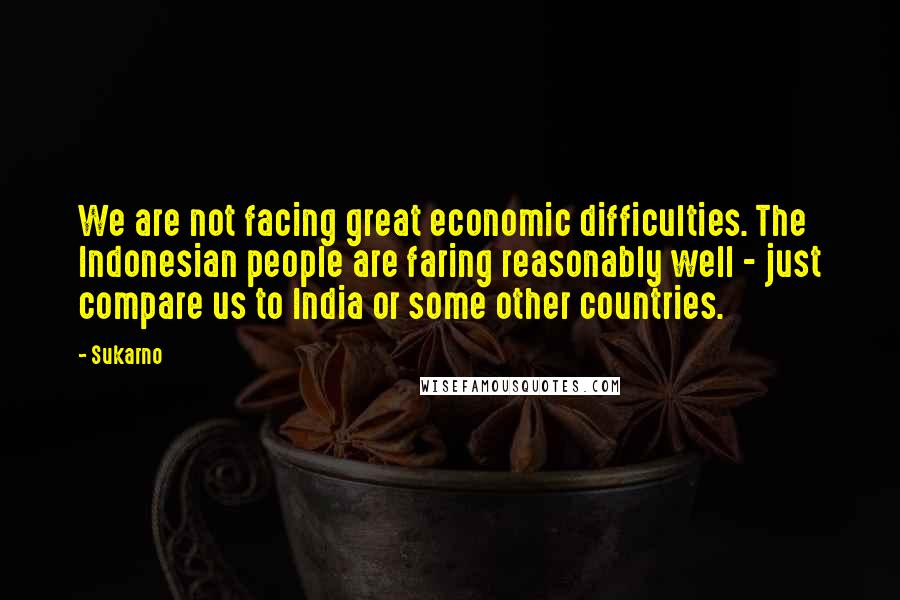 Sukarno Quotes: We are not facing great economic difficulties. The Indonesian people are faring reasonably well - just compare us to India or some other countries.