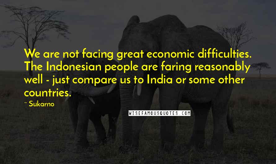 Sukarno Quotes: We are not facing great economic difficulties. The Indonesian people are faring reasonably well - just compare us to India or some other countries.