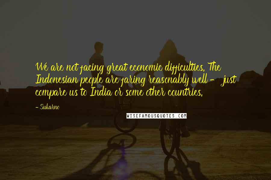 Sukarno Quotes: We are not facing great economic difficulties. The Indonesian people are faring reasonably well - just compare us to India or some other countries.
