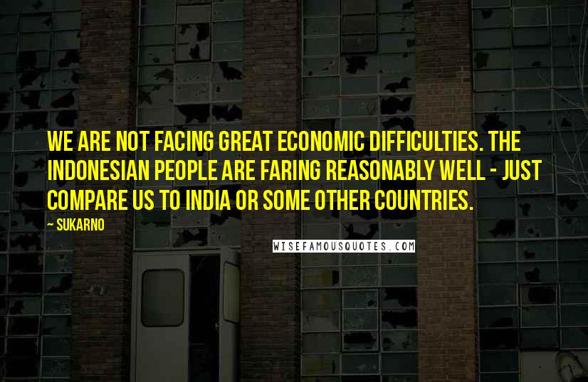 Sukarno Quotes: We are not facing great economic difficulties. The Indonesian people are faring reasonably well - just compare us to India or some other countries.