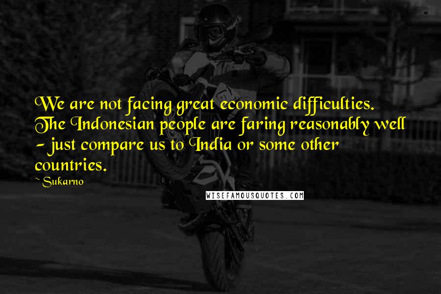 Sukarno Quotes: We are not facing great economic difficulties. The Indonesian people are faring reasonably well - just compare us to India or some other countries.