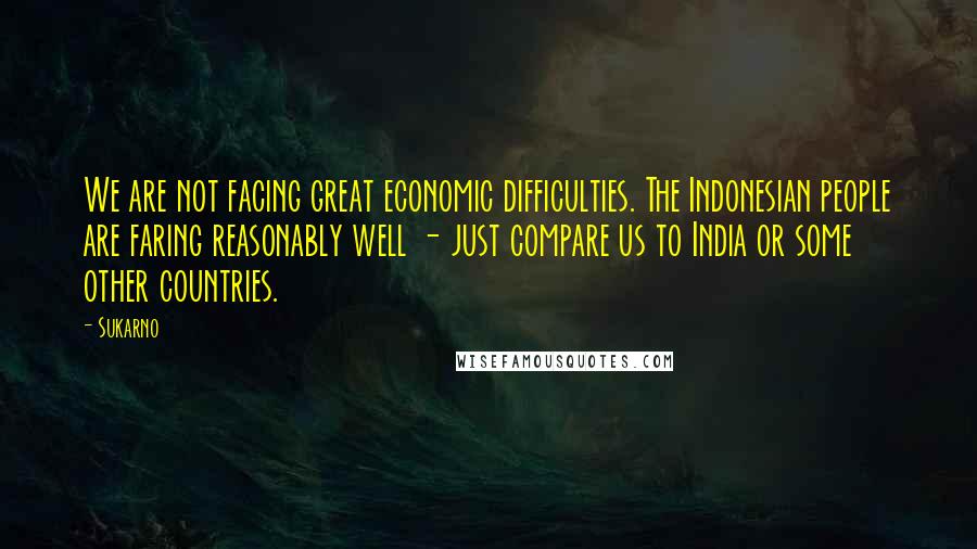 Sukarno Quotes: We are not facing great economic difficulties. The Indonesian people are faring reasonably well - just compare us to India or some other countries.