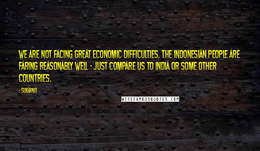 Sukarno Quotes: We are not facing great economic difficulties. The Indonesian people are faring reasonably well - just compare us to India or some other countries.